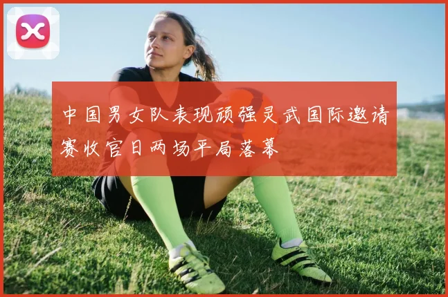 中国男女队表现顽强灵武国际邀请赛收官日两场平局落幕