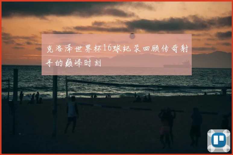 克洛泽世界杯16球纪录回顾传奇射手的巅峰时刻