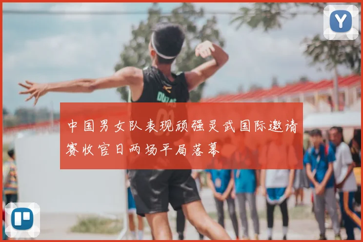 中国男女队表现顽强灵武国际邀请赛收官日两场平局落幕