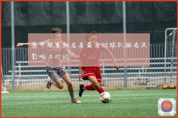 意甲联赛知名度最高的球队排名及影响力对比