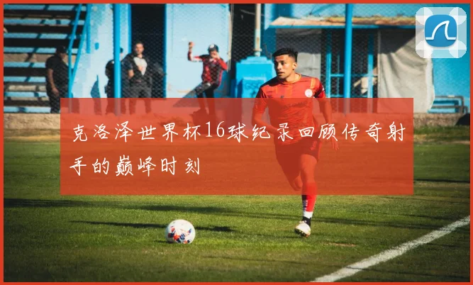 克洛泽世界杯16球纪录回顾传奇射手的巅峰时刻